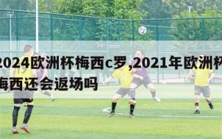 2024欧洲杯梅西c罗,2021年欧洲杯梅西还会返场吗